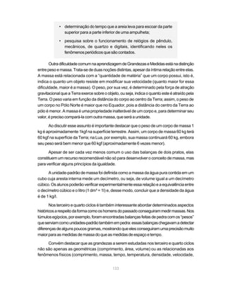 133
• determinação do tempo que a areia leva para escoar da parte
superior para a parte inferior de uma ampulheta;
• pesquisa sobre o funcionamento de relógios de pêndulo,
mecânicos, de quartzo e digitais, identificando neles os
fenômenosperiódicosquesãocontados.
OutradificuldadecomumnaaprendizagemdeGrandezaseMedidasestánadistinção
entrepesoemassa.Trata-sededuasnoçõesdistintas,apesardaíntimarelaçãoentreelas.
A massa está relacionada com a “quantidade de matéria” que um corpo possui, isto é,
indica o quanto um objeto resiste em modificar sua velocidade (quanto maior for essa
dificuldade, maior é a massa). O peso, por sua vez, é determinado pela força de atração
gravitacional que a Terra exerce sobre o objeto, ou seja, indica o quanto este é atraído pela
Terra. O peso varia em função da distância do corpo ao centro da Terra; assim, o peso de
um corpo no Pólo Norte é maior que no Equador, pois a distância do centro da Terra ao
pólo é menor. A massa é uma propriedade inalterável de um corpo e, para determinar seu
valor,éprecisocompará-lacomoutramassa,queseráaunidade.
Ao discutir esse assunto é importante destacar que o peso de um corpo de massa 1
kg é aproximadamente 1kgf na superfície terrestre. Assim, um corpo de massa 60 kg terá
60 kgf na superfície da Terra; na Lua, por exemplo, sua massa continuará 60 kg, embora
seu peso será bem menor que 60 kgf (aproximadamente 6 vezes menor).
Apesar de ser cada vez menos comum o uso das balanças de dois pratos, elas
constituem um recurso recomendável não só para desenvolver o conceito de massa, mas
para verificar alguns princípios da igualdade.
A unidade-padrão de massa foi definida como a massa da água pura contida em um
cubo cuja aresta interna mede um decímetro, ou seja, de volume igual a um decímetro
cúbico.Osalunospoderãoverificarexperimentalmenteessarelaçãoeaequivalênciaentre
o decímetro cúbico e o litro (1 dm³ = 1l) e, desse modo, concluir que a densidade da água
é de 1 kg/l.
Nos terceiro e quarto ciclos é também interessante abordar determinados aspectos
históricosarespeitodaformacomooshomensdopassadoconseguirammedirmassas.Nos
túmulosegípcios,porexemplo,foramencontradasbalançasfeitasdepedracomos“pesos”
queserviamcomounidades-padrãotambémempedra:essasbalançaschegavamadetectar
diferençasdealgunspoucosgramas,mostrandoqueelesconseguiramumaprecisãomuito
maiorparaasmedidasdemassadoqueasmedidasdeespaçoetempo.
Convém destacar que as grandezas a serem estudadas nos terceiro e quarto ciclos
não são apenas as geométricas (comprimento, área, volume) ou as relacionadas aos
fenômenos físicos (comprimento, massa, tempo, temperatura, densidade, velocidade,
 