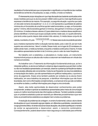 136
resultadoséfundamentalparaquecompreendamosignificadoeaimportânciadasmedidas
de tendência central de uma pesquisa, ou seja, a média, a moda e a mediana.
Éinteressanteproporsituaçõesemquehajadiscrepânciasbastanteacentuadasentre
essas medidas para que os alunos possam refletir sobre qual é a mais significativa para
expressar a tendência da maioria. Por exemplo, na seguinte situação: suponha que cada
um dos sete números da seqüência 1, 2, 2, 2, 3, 3, 22 represente a quantidade de salários
mínimosdeumfuncionáriodeumafirmaquetemsetefuncionários,ouseja,umfuncionário
ganha1mínimo,trêsfuncionáriosganham2mínimos,doisganham3mínimoseumganha
22 mínimos. A mediana desses valores é 2 (para determinar a mediana dessa seqüência é
preciso identificar o número que ocupa a posição central, neste caso, é o quarto elemento,
pois tanto antes quanto depois dele existem três valores). A média desse conjunto de
valores,noentanto,é5,pois .Nessecasoosalunospoderãoperceber
que a mediana representa melhor a situação real dos dados, pois o valor 22, por ser muito
superior aos outros termos, “eleva” a média. Desse modo, se no lugar do 22 constasse um
salárioaindamaior,amédiaaumentaria,enquantoamedianacontinuariaamesma.Amoda
dos salários apresentados também é de 2 mínimos, pois é o valor de maior freqüência.
No trabalho com a estatística, a calculadora é, muitas vezes, um instrumento
imprescindível porque os cálculos são muitos e costumam ser trabalhosos em virtude dos
números envolvidos.
Ao trabalhar com o Tratamento da Informação é fundamental ainda que, ao ler e
interpretargráficos,osalunossehabituemaobservaralgunsaspectosquepermitamconfiar
ounãonosresultadosapresentados:porexemplo,observarapresençadafreqüênciarelativa
eseasescalasutilizadassãoconvenientes.Costumaserfreqüentenosresumosestatísticos
a manipulação dos dados, que são apresentados em gráficos inadequados, o que leva a
erros de julgamento. Esses erros também poderão ser evitados se os alunos forem
habituados, em seus trabalhos de pesquisa, a identificar informações que não foram
levantadas,bemcomoinformaçõescomplementares,acomprovarerrosquesãocometidos
aorecolherosdados,averificarinformaçõesparachegaraumaconclusão.
Assim, eles terão oportunidade de desenvolver conhecimentos para poder
compreender,analisareapreciarasestatísticasapresentadaspelosmeiosdecomunicação
eparaummelhorreconhecimentodasinformaçõesconfiáveis.Tambémpoderãoconstatar
que um problema estatístico pode ser resolvido por diferentes procedimentos e que nem
todososprocedimentos estatísticos seadaptambematodos os problemas.
Aresoluçãodeproblemasdecontagem,noensinofundamental,colocaoalunodiante
desituaçõesemqueénecessárioagruparobjetos,emdiferentesquantidades,caracterizando
osagrupamentosfeitos.Aotentarsolucionaressassituações,elepoderáaperfeiçoaramaneira
de contar os agrupamentos e desenvolver, assim, o raciocínio combinatório.
Conseqüentemente, poderá desenvolver maior segurança e criatividade para enfrentar
1+2+2+2+3+3+22
7
= 5
 