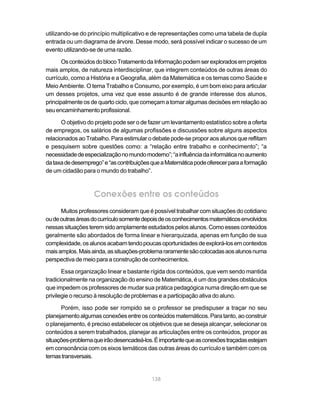 138
utilizando-se do princípio multiplicativo e de representações como uma tabela de dupla
entrada ou um diagrama de árvore. Desse modo, será possível indicar o sucesso de um
evento utilizando-se de uma razão.
OsconteúdosdoblocoTratamentodaInformaçãopodemserexploradosemprojetos
mais amplos, de natureza interdisciplinar, que integrem conteúdos de outras áreas do
currículo, como a História e a Geografia, além da Matemática e os temas como Saúde e
Meio Ambiente. O tema Trabalho e Consumo, por exemplo, é um bom eixo para articular
um desses projetos, uma vez que esse assunto é de grande interesse dos alunos,
principalmente os de quarto ciclo, que começam a tomar algumas decisões em relação ao
seu encaminhamento profissional.
O objetivo do projeto pode ser o de fazer um levantamento estatístico sobre a oferta
de empregos, os salários de algumas profissões e discussões sobre alguns aspectos
relacionados ao Trabalho. Para estimular o debate pode-se propor aos alunos que reflitam
e pesquisem sobre questões como: a “relação entre trabalho e conhecimento”; “a
necessidadedeespecializaçãonomundomoderno”;“ainfluênciadainformáticanoaumento
dataxadedesemprego”e“ascontribuiçõesqueaMatemáticapodeoferecerparaaformação
de um cidadão para o mundo do trabalho”.
Conexões entre os conteúdos
Muitos professores consideram que é possível trabalhar com situações do cotidiano
oudeoutrasáreasdocurrículosomentedepoisdeosconhecimentosmatemáticosenvolvidos
nessassituaçõesteremsidoamplamenteestudadospelosalunos.Comoessesconteúdos
geralmente são abordados de forma linear e hierarquizada, apenas em função de sua
complexidade,osalunosacabamtendopoucasoportunidadesdeexplorá-losemcontextos
maisamplos.Maisainda,assituações-problemararamentesãocolocadasaosalunosnuma
perspectiva de meio para a construção de conhecimentos.
Essa organização linear e bastante rígida dos conteúdos, que vem sendo mantida
tradicionalmente na organização do ensino de Matemática, é um dos grandes obstáculos
que impedem os professores de mudar sua prática pedagógica numa direção em que se
privilegie o recurso à resolução de problemas e a participação ativa do aluno.
Porém, isso pode ser rompido se o professor se predispuser a traçar no seu
planejamentoalgumasconexõesentreosconteúdosmatemáticos.Paratanto,aoconstruir
o planejamento, é preciso estabelecer os objetivos que se deseja alcançar, selecionar os
conteúdos a serem trabalhados, planejar as articulações entre os conteúdos, propor as
situações-problemaqueirãodesencadeá-los.Éimportantequeasconexõestraçadasestejam
em consonância com os eixos temáticos das outras áreas do currículo e também com os
temastransversais.
 