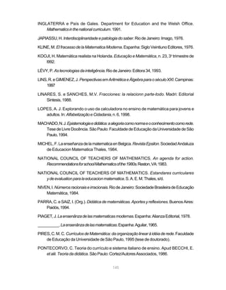 145
INGLATERRA e País de Gales. Department for Education and the Welsh Office.
Mathematicsinthenationalcurriculum.1991.
JAPIASSU,H.Interdisciplinaridadeepatologiadosaber.RiodeJaneiro:Imago,1976.
KLINE,M.ElfracassodelaMatematicaModerna.Espanha:SigloVeintiunoEditores,1976.
KOOJI, H. Matemática realista na Holanda. Educação e Matemática, n. 23, 3o
trimestre de
l992.
LÉVY,P. Astecnologiasdainteligência.RiodeJaneiro:Editora34,1993.
LINS,R.eGIMENEZ,J.PerspectivasemAritméticaeÁlgebraparaoséculoXXI.Campinas:
1997
LINARES, S. e SANCHES, M.V. Fracciones: la relacionn parte-todo. Madri: Editorial
Sintesis,1988.
LOPES, A. J. Explorando o uso da calculadora no ensino de matemática para jovens e
adultos.In:AlfabetizaçãoeCidadania,n.6,1998.
MACHADO,N.J.Epistemologiaedidática:aalegoriacomonormaeoconhecimentocomorede.
TesedeLivreDocência.SãoPaulo:FaculdadedeEducaçãodaUniversidadedeSão
Paulo,1994.
MICHEL,F.LaenseñanzadelamatematicaenBelgica.RevistaEpsilon.SociedadAndaluza
de Educacion Matematica Thales, 1984.
NATIONAL COUNCIL OF TEACHERS OF MATHEMATICS. An agenda for action.
RecommendationsforschoolMathematicsofthe1980s.Reston,VA:1983.
NATIONAL COUNCIL OF TEACHERS OF MATHEMATICS. Estandares curriculares
ydeevaluationparalaeducacionmatematica.S.A.E.M.Thales,s/d.
NIVEN,I.Númerosracionaiseirracionais.RiodeJaneiro:SociedadeBrasileiradeEducação
Matemática, 1984.
PARRA, C. e SAIZ, I. (Org.). Didáticadematemáticas.Aportes y reflexiones.BuenosAires:
Paidós,1994.
PIAGET,J.Laensenãnzadelasmatematicasmodernas.Espanha:AlianzaEditorial,1978.
__________.Laensenãnzadelasmatematicas.Espanha:Aguilar,1965.
PIRES,C.M.C. CurrículosdeMatemática:daorganizaçãolinearàidéiaderede.Faculdade
de Educação da Universidade de São Paulo, 1995 (tese de doutorado).
PONTECORVO, C. Teoria do currículo e sistema italiano de ensino. Apud BECCHI, E.
etalii.Teoriadadidática.SãoPaulo:Cortez/AutoresAssociados,1986.
 