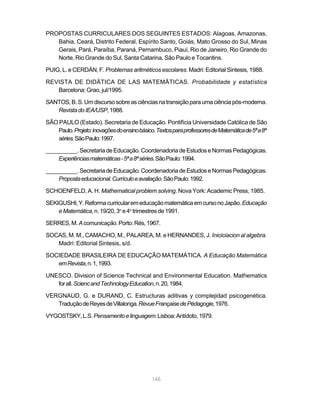 146
PROPOSTAS CURRICULARES DOS SEGUINTES ESTADOS: Alagoas, Amazonas,
Bahia, Ceará, Distrito Federal, Espírito Santo, Goiás, Mato Grosso do Sul, Minas
Gerais, Pará, Paraíba, Paraná, Pernambuco, Piauí, Rio de Janeiro, Rio Grande do
Norte, Rio Grande do Sul, Santa Catarina, São Paulo e Tocantins.
PUIG, L. e CERDÁN, F. Problemas aritméticos escolares. Madri: Editorial Sintesis, 1988.
REVISTA DE DIDÄTICA DE LAS MATEMÄTICAS. Probabilidade y estatística
Barcelona: Grao, jul/1995.
SANTOS,B.S.Umdiscursosobreasciênciasnatransiçãoparaumaciênciapós-moderna.
RevistadoIEA/USP,1988.
SÃO PAULO (Estado). Secretaria de Educação. Pontifícia Universidade Católica de São
Paulo.Projeto:inovaçõesdoensinobásico.TextosparaprofessoresdeMatemáticade5ªa8ª
séries.SãoPaulo:1997.
__________.SecretariadeEducação.CoordenadoriadeEstudoseNormasPedagógicas.
Experiênciasmatemáticas-5ªa8ªséries.SãoPaulo:1994.
__________.SecretariadeEducação.CoordenadoriadeEstudoseNormasPedagógicas.
Propostaeducacional.Currículoeavaliação.SãoPaulo:1992.
SCHOENFELD, A. H. Mathematical problem solving. Nova York: Academic Press, 1985.
SEKIGUSHI,Y.ReformacurricularemeducaçãomatemáticaemcursonoJapão.Educação
eMatemática,n.19/20,3o
e4o
trimestresde1991.
SERRES,M.Acomunicação.Porto:Rés,1967.
SOCAS, M. M., CAMACHO, M., PALAREA, M. e HERNANDES, J. Iniciciacion al algebra.
Madri: Editorial Sintesis, s/d.
SOCIEDADE BRASILEIRA DE EDUCAÇÃO MATEMÁTICA. A Educação Matemática
emRevista,n.1,1993.
UNESCO. Division of Science Technical and Environmental Education. Mathematics
forall.SciencandTechnologyEducation,n.20,1984.
VERGNAUD, G. e DURAND, C. Estructuras aditivas y complejidad psicogenética.
TraduçãodeReyesdeVillalonga.RevueFrançaisedePédagogie,1976.
VYGOSTSKY,L.S.Pensamentoelinguagem.Lisboa:Antídoto,1979.
 