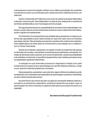 16
e de perseverar na busca de soluções. Adotam como critérios para seleção dos conteúdos
sua relevância social e sua contribuição para o desenvolvimento intelectual do aluno, em
cadaciclo.
Indicam a Resolução de Problemas como ponto de partida da atividade Matemática
e discutem caminhos para “fazer Matemática” na sala de aula, destacando a importância
da História da Matemática e das Tecnologias da Comunicação.
Nasegundapartediscute-seaespecificidadedoprocessoensino-aprendizagemnos
terceiroequartociclosdoensinofundamental,levandoemcontaodesenvolvimentoafetivo,
social e cognitivo dos adolescentes.
Os Parâmetros Curriculares Nacionais de Matemática apresentam os objetivos em
termos das capacidades a serem desenvolvidas em cada ciclo, assim como os conteúdos
para desenvolvê-las. São apontadas as possíveis conexões entre os blocos de conteúdos,
entre a Matemática e as outras áreas do conhecimento e suas relações com o cotidiano e
comosTemasTransversais.
Quantoaosconteúdos,apresentamumaspectoinovadoraoexplorá-losnãoapenas
na dimensão de conceitos, mas também na dimensão de procedimentos e de atitudes. Em
funçãodademandasocialincorporam,jánoensinofundamental,oestudodaprobabilidade
e da estatística e evidenciam a importância da geometria e das medidas para desenvolver
ascapacidadescognitivasfundamentais.
A avaliação em suas dimensões processual e diagnóstica é tratada como parte
fundamental do processo ensino-aprendizagem por permitir detectar problemas, corrigir
rumos, apreciar e estimular projetos bem-sucedidos.
Nessaperspectiva,apresentam,paracadaciclo,algunscritériosdeavaliaçãoquesão
consideradoscomoindicadoresdasexpectativasdeaprendizagempossíveisenecessárias
deseremdesenvolvidaspelosalunos.
Na parte final do documento discutem-se algumas orientações didáticas relativas a
conceitos e procedimentos matemáticos, analisando obstáculos que podem surgir na
aprendizagem de certos conteúdos e sugerindo alternativas que possam favorecer sua
superação.
Secretaria de Educação Fundamental
 