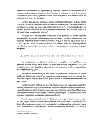 21
importante salientar que ainda hoje nota-se, por exemplo, a insistência no trabalho com a
linguagem da teoria dos conjuntos nas séries iniciais, a formalização precoce de conceitos,
o predomínio absoluto da Álgebra nas séries finais e as poucas aplicações práticas da
Matemática no ensino fundamental.
Aanálisedaspropostascurricularesoficiais,realizadaem1995pelaFundaçãoCarlos
Chagas,mostraamarcadessainfluênciaemalgumasdaspropostascurricularesestaduaise
municipais, mesmo as que foram elaboradas recentemente: “... os currículos dividem-se
em duas grandes famílias: os que estão impregnados pela teoria dos conjuntos e os que a
eliminaram ou a reduziram ao mínimo”3
.
Por outro lado, as propostas curriculares mais recentes são ainda bastante
desconhecidasdeparteconsideráveldosprofessores,que,porsuavez,nãotêmumaclara
visão dos problemas que motivaram as reformas. O que se observa é que idéias ricas e
inovadoras, veiculadas por essas propostas, não chegam a eles, ou são incorporadas
superficialmente, ou ainda recebem interpretações inadequadas, sem provocar mudanças
desejáveis.
Quadro atual do ensino de Matemática no Brasil
EntreosobstáculosqueoBrasiltemenfrentadoemrelaçãoaoensinodeMatemática,
aponta-seafaltadeumaformaçãoprofissionalqualificada,asrestriçõesligadasàscondições
de trabalho, a ausência de políticas educacionais efetivas e as interpretações equivocadas
deconcepçõespedagógicas.
No entanto, muitos esforços vêm sendo empreendidos para minimizar esses
problemas. Alguns com bastante sucesso, como os que acontecem em escolas que têm
elaborado projetos educativos de modo a que contemple os interesses e necessidades da
comunidade.
Também existem professores que, individualmente ou em pequenos grupos, têm
iniciativaparabuscarnovosconhecimentoseassumemumaatitudedeconstantereflexão,
oqueoslevaadesenvolverpráticaspedagógicasmaiseficientesparaensinarMatemática.
De modo semelhante, universidades, secretarias de educação e outras instituições têm
produzido materiais de apoio para a prática do professor.
No entanto, essas iniciativas ainda não atingiram o conjunto dos professores e por
istonãochegamaalteraroquadrodesfavorávelquecaracterizaoensinodeMatemáticano
Brasil.Aformaçãodosprofessores,porexemplo,tantoainicialquantoacontinuada,pouco
tem contribuído para qualificá-los para o exercício da docência. Não tendo oportunidade e
3
FUNDAÇÃO CARLOS CHAGAS.
 