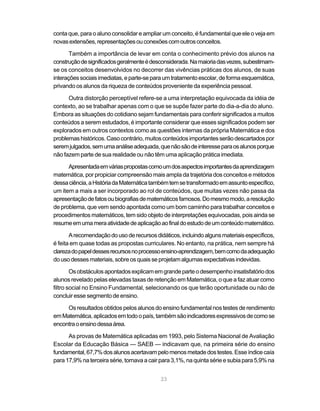 23
conta que, para o aluno consolidar e ampliar um conceito, é fundamental que ele o veja em
novasextensões,representaçõesouconexõescomoutrosconceitos.
Também a importância de levar em conta o conhecimento prévio dos alunos na
construçãodesignificadosgeralmenteédesconsiderada.Namaioriadasvezes,subestimam-
se os conceitos desenvolvidos no decorrer das vivências práticas dos alunos, de suas
interaçõessociaisimediatas,eparte-separaumtratamentoescolar,deformaesquemática,
privando os alunos da riqueza de conteúdos proveniente da experiência pessoal.
Outra distorção perceptível refere-se a uma interpretação equivocada da idéia de
contexto, ao se trabalhar apenas com o que se supõe fazer parte do dia-a-dia do aluno.
Embora as situações do cotidiano sejam fundamentais para conferir significados a muitos
conteúdos a serem estudados, é importante considerar que esses significados podem ser
explorados em outros contextos como as questões internas da própria Matemática e dos
problemashistóricos.Casocontrário,muitosconteúdosimportantesserãodescartadospor
seremjulgados,semumaanáliseadequada,quenãosãodeinteresseparaosalunosporque
não fazem parte de sua realidade ou não têm uma aplicação prática imediata.
Apresentadaemváriaspropostascomoumdosaspectosimportantesdaaprendizagem
matemática, por propiciar compreensão mais ampla da trajetória dos conceitos e métodos
dessaciência,aHistóriadaMatemáticatambémtemsetransformadoemassuntoespecífico,
um item a mais a ser incorporado ao rol de conteúdos, que muitas vezes não passa da
apresentaçãodefatosoubiografiasdematemáticosfamosos.Domesmomodo,aresolução
de problema, que vem sendo apontada como um bom caminho para trabalhar conceitos e
procedimentos matemáticos, tem sido objeto de interpretações equivocadas, pois ainda se
resumeemumameraatividadedeaplicaçãoaofinaldoestudodeumconteúdomatemático.
Arecomendaçãodousoderecursosdidáticos,incluindoalgunsmateriaisespecíficos,
é feita em quase todas as propostas curriculares. No entanto, na prática, nem sempre há
clarezadopapeldessesrecursosnoprocessoensino-aprendizagem,bemcomodaadequação
dousodessesmateriais,sobreosquaisseprojetamalgumasexpectativasindevidas.
Osobstáculosapontadosexplicamemgrandeparteodesempenhoinsatisfatóriodos
alunos revelado pelas elevadas taxas de retenção em Matemática, o que a faz atuar como
filtro social no Ensino Fundamental, selecionando os que terão oportunidade ou não de
concluir esse segmento de ensino.
Os resultados obtidos pelos alunos do ensino fundamental nos testes de rendimento
emMatemática,aplicadosemtodoopaís,tambémsãoindicadoresexpressivosdecomose
encontraoensinodessaárea.
As provas de Matemática aplicadas em 1993, pelo Sistema Nacional de Avaliação
Escolar da Educação Básica — SAEB — indicavam que, na primeira série do ensino
fundamental,67,7%dosalunosacertavampelomenosmetadedostestes.Esseíndicecaía
para 17,9% na terceira série, tornavaacairpara3,1%,naquintasérieesubiapara5,9%na
 