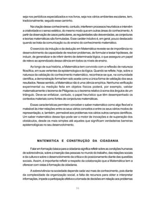 26
seja nos periódicos especializados e nos livros, seja nos vários ambientes escolares, tem,
tradicionalmente, seguido esse caminho.
Nacriaçãodesseconhecimento,contudo,interferemprocessosheurísticoseintervêm
acriatividadeeosensoestético,domesmomodoqueemoutrasáreasdoconhecimento.A
partirdaobservaçãodecasosparticulares,asregularidadessãodesvendadas,asconjecturas
e teorias matemáticas são formuladas. Esse caráter indutivo é, em geral, pouco destacado
quando se trata da comunicação ou do ensino do conhecimento matemático.
O exercício da indução e da dedução em Matemática reveste-se de importância no
desenvolvimento da capacidade de resolver problemas, de formular e testar hipóteses, de
induzir, de generalizar e de inferir dentro de determinada lógica, o que assegura um papel
de relevo ao aprendizado dessa ciência em todos os níveis de ensino.
Ao longo de sua história, a Matemática tem convivido com a reflexão de natureza
filosófica, em suas vertentes da epistemologia e da lógica. Quando se reflete, hoje, sobre a
natureza da validação do conhecimento matemático, reconhece-se que, na comunidade
científica,ademonstraçãoformaltemsidoaceitacomoaúnicaformadevalidaçãodosseus
resultados.Nessesentido,aMatemáticanãoéumaciênciaempírica.Nenhumaverificação
experimental ou medição feita em objetos físicos poderá, por exemplo, validar
matematicamenteoteoremadePitágorasouoteoremarelativoàsomadosângulosdeum
triângulo. Deve-se enfatizar, contudo, o papel heurístico que têm desempenhado os
contextos materiais como fontes de conjecturas matemáticas.
Essas características permitem conceber o saber matemático como algo flexível e
maleável às inter-relações entre os seus vários conceitos e entre os seus vários modos de
representação,e,também,permeávelaosproblemasnosváriosoutroscamposcientíficos.
Um saber matemático desse tipo pode ser o motor de inovações e de superação dos
obstáculos, desde os mais simples até aqueles que significam verdadeiras barreiras
epistemológicas no seu desenvolvimento.
MATEMÁTICA E CONSTRUÇÃO DA CIDADANIA
Falaremformaçãobásicaparaacidadaniasignificarefletirsobreascondiçõeshumanas
desobrevivência,sobreainserçãodaspessoasnomundodotrabalho,dasrelaçõessociais
e da cultura e sobre o desenvolvimento da crítica e do posicionamento diante das questões
sociais. Assim, é importante refletir a respeito da colaboração que a Matemática tem a
oferecercomvistasàformaçãodacidadania.
A sobrevivência na sociedade depende cada vez mais de conhecimento, pois diante
da complexidade da organização social, a falta de recursos para obter e interpretar
informações,impedeaparticipaçãoefetivaeatomadadedecisõesemrelaçãoaosproblemas
 