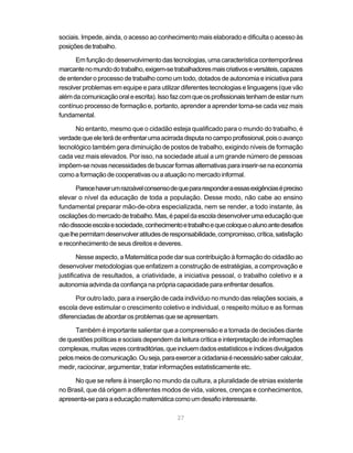 27
sociais. Impede, ainda, o acesso ao conhecimento mais elaborado e dificulta o acesso às
posiçõesdetrabalho.
Em função do desenvolvimento das tecnologias, uma característica contemporânea
marcantenomundodotrabalho,exigem-setrabalhadoresmaiscriativoseversáteis,capazes
de entender o processo de trabalho como um todo, dotados de autonomia e iniciativa para
resolver problemas em equipe e para utilizar diferentes tecnologias e linguagens (que vão
alémdacomunicaçãooraleescrita).Issofazcomqueosprofissionaistenhamdeestarnum
contínuo processo de formação e, portanto, aprender a aprender torna-se cada vez mais
fundamental.
No entanto, mesmo que o cidadão esteja qualificado para o mundo do trabalho, é
verdadequeeleterádeenfrentarumaacirradadisputanocampoprofissional,poisoavanço
tecnológico também gera diminuição de postos de trabalho, exigindo níveis de formação
cada vez mais elevados. Por isso, na sociedade atual a um grande número de pessoas
impõem-senovasnecessidadesdebuscarformasalternativasparainserir-senaeconomia
como a formação de cooperativas ou a atuação no mercado informal.
Parecehaverumrazoávelconsensodequepararesponderaessasexigênciasépreciso
elevar o nível da educação de toda a população. Desse modo, não cabe ao ensino
fundamental preparar mão-de-obra especializada, nem se render, a todo instante, às
oscilaçõesdomercadodetrabalho.Mas,épapeldaescoladesenvolverumaeducaçãoque
nãodissocieescolaesociedade,conhecimentoetrabalhoequecoloqueoalunoantedesafios
quelhepermitamdesenvolveratitudesderesponsabilidade,compromisso,crítica,satisfação
e reconhecimento de seus direitos e deveres.
Nesse aspecto, a Matemática pode dar sua contribuição à formação do cidadão ao
desenvolver metodologias que enfatizem a construção de estratégias, a comprovação e
justificativa de resultados, a criatividade, a iniciativa pessoal, o trabalho coletivo e a
autonomia advinda da confiança na própria capacidade para enfrentar desafios.
Por outro lado, para a inserção de cada indivíduo no mundo das relações sociais, a
escola deve estimular o crescimento coletivo e individual, o respeito mútuo e as formas
diferenciadasdeabordarosproblemasqueseapresentam.
Também é importante salientar que a compreensão e a tomada de decisões diante
de questões políticas e sociais dependem da leitura crítica e interpretação de informações
complexas,muitasvezescontraditórias,queincluemdadosestatísticoseíndicesdivulgados
pelosmeiosdecomunicação.Ouseja,paraexerceracidadaniaénecessáriosabercalcular,
medir, raciocinar, argumentar, tratar informações estatisticamente etc.
No que se refere à inserção no mundo da cultura, a pluralidade de etnias existente
no Brasil, que dá origem a diferentes modos de vida, valores, crenças e conhecimentos,
apresenta-separaaeducaçãomatemáticacomoumdesafiointeressante.
 