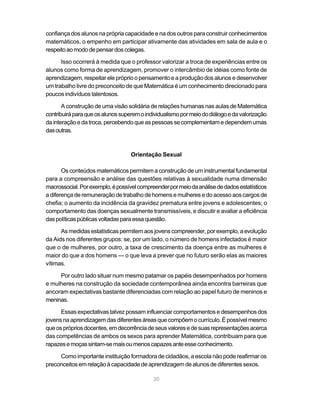 30
confiança dos alunos na própria capacidade e na dos outros para construir conhecimentos
matemáticos, o empenho em participar ativamente das atividades em sala de aula e o
respeitoaomododepensardoscolegas.
Isso ocorrerá à medida que o professor valorizar a troca de experiências entre os
alunos como forma de aprendizagem, promover o intercâmbio de idéias como fonte de
aprendizagem, respeitar ele próprio o pensamento e a produção dos alunos e desenvolver
um trabalho livre do preconceito de que Matemática é um conhecimento direcionado para
poucos indivíduos talentosos.
A construção de uma visão solidária de relações humanas nas aulas de Matemática
contribuiráparaqueosalunossuperemoindividualismopormeiododiálogoedavalorização
dainteraçãoedatroca,percebendoqueaspessoassecomplementamedependemumas
dasoutras.
Orientação Sexual
Os conteúdos matemáticos permitem a construção de um instrumental fundamental
para a compreensão e análise das questões relativas à sexualidade numa dimensão
macrossocial.Porexemplo,épossívelcompreenderpormeiodaanálisededadosestatísticos
a diferença de remuneração de trabalho de homens e mulheres e do acesso aos cargos de
chefia; o aumento da incidência da gravidez prematura entre jovens e adolescentes; o
comportamento das doenças sexualmente transmissíveis, e discutir e avaliar a eficiência
daspolíticaspúblicasvoltadasparaessaquestão.
Asmedidasestatísticaspermitemaosjovenscompreender,porexemplo,aevolução
da Aids nos diferentes grupos: se, por um lado, o número de homens infectados é maior
que o de mulheres, por outro, a taxa de crescimento da doença entre as mulheres é
maior do que a dos homens — o que leva a prever que no futuro serão elas as maiores
vítimas.
Por outro lado situar num mesmo patamar os papéis desempenhados por homens
e mulheres na construção da sociedade contemporânea ainda encontra barreiras que
ancoram expectativas bastante diferenciadas com relação ao papel futuro de meninos e
meninas.
Essas expectativas talvez possam influenciar comportamentos e desempenhos dos
jovensnaaprendizagemdasdiferentesáreasquecompõemocurrículo.Épossívelmesmo
queosprópriosdocentes,emdecorrênciadeseusvaloresedesuasrepresentaçõesacerca
das competências de ambos os sexos para aprender Matemática, contribuam para que
rapazesemoçassintam-semaisoumenoscapazesanteesseconhecimento.
Como importante instituição formadora de cidadãos, a escola não pode reafirmar os
preconceitosemrelaçãoàcapacidadedeaprendizagemdealunosdediferentessexos.
 