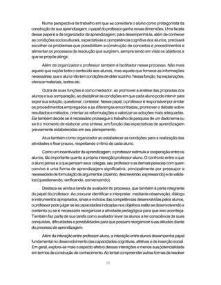 38
Numa perspectiva de trabalho em que se considere o aluno como protagonista da
construçãodesuaaprendizagem,opapeldoprofessorganhanovasdimensões.Umafaceta
desse papel é a de organizador da aprendizagem; para desempenhá-la, além de conhecer
as condições socioculturais, expectativas e competência cognitiva dos alunos, precisará
escolher os problemas que possibilitam a construção de conceitos e procedimentos e
alimentar os processos de resolução que surgirem, sempre tendo em vista os objetivos a
que se propõe atingir.
Além de organizador o professor também é facilitador nesse processo. Não mais
aquele que expõe todo o conteúdo aos alunos, mas aquele que fornece as informações
necessárias,queoalunonãotemcondiçõesdeobtersozinho.Nessafunção,fazexplanações,
oferece materiais, textos etc.
Outra de suas funções é como mediador, ao promover a análise das propostas dos
alunosesuacomparação,aodisciplinarascondiçõesemquecadaalunopodeintervirpara
exporsuasolução,questionar,contestar.Nessepapel,oprofessoréresponsávelporarrolar
os procedimentos empregados e as diferenças encontradas, promover o debate sobre
resultados e métodos, orientar as reformulações e valorizar as soluções mais adequadas.
Eletambémdecideseénecessárioprosseguirotrabalhodepesquisadeumdadotemaou
se é o momento de elaborar uma síntese, em função das expectativas de aprendizagem
previamente estabelecidas em seu planejamento.
Atua também como organizador ao estabelecer as condições para a realização das
atividades e fixar prazos, respeitando o ritmo de cada aluno.
Comoumincentivadordaaprendizagem,oprofessorestimulaacooperaçãoentreos
alunos, tão importante quanto a própria interação professor-aluno. O confronto entre o que
oalunopensaeoquepensamseuscolegas,seuprofessoreasdemaispessoascomquem
convive é uma forma de aprendizagem significativa, principalmente por pressupor a
necessidadedeformulaçãodeargumentos(dizendo,descrevendo,expressando)edevalidá-
los (questionando, verificando, convencendo).
Destaca-se ainda a tarefa de avaliador do processo, que também é parte integrante
do papel do professor. Ao procurar identificar e interpretar, mediante observação, diálogo
einstrumentosapropriados,sinaiseindíciosdascompetênciasdesenvolvidaspelosalunos,
oprofessorpodejulgarseascapacidadesindicadasnosobjetivosestãosedesenvolvendoa
contento ou se é necessário reorganizar a atividade pedagógica para que isso aconteça.
Também faz parte de sua tarefa como avaliador levar os alunos a ter consciência de suas
conquistas,dificuldadesepossibilidadesparaquepossamreorganizarsuasatitudesdiante
doprocessodeaprendizagem.
Alémdainteraçãoentreprofessor-aluno,ainteraçãoentrealunosdesempenhapapel
fundamentalnodesenvolvimentodascapacidadescognitivas,afetivasedeinserçãosocial.
Emgeral,explora-semaisoaspectoafetivodessasinteraçõesemenossuapotencialidade
emtermosdeconstruçãodeconhecimento.Aotentarcompreenderoutrasformasderesolver
 