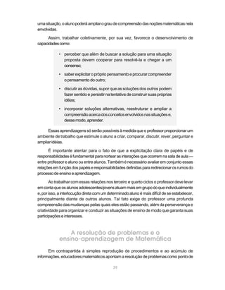 39
umasituação,oalunopoderáampliarograudecompreensãodasnoçõesmatemáticasnela
envolvidas.
Assim, trabalhar coletivamente, por sua vez, favorece o desenvolvimento de
capacidadescomo:
• perceber que além de buscar a solução para uma situação
proposta devem cooperar para resolvê-la e chegar a um
consenso;
• saber explicitar o própriopensamentoeprocurarcompreender
o pensamento do outro;
• discutir as dúvidas, supor que as soluções dos outros podem
fazer sentido e persistir na tentativa de construir suas próprias
idéias;
• incorporar soluções alternativas, reestruturar e ampliar a
compreensãoacercadosconceitosenvolvidosnassituaçõese,
dessemodo,aprender.
Essas aprendizagens só serão possíveis à medida que o professor proporcionar um
ambiente de trabalho que estimule o aluno a criar, comparar, discutir, rever, perguntar e
ampliar idéias.
É importante atentar para o fato de que a explicitação clara de papéis e de
responsabilidadeséfundamentalparanortearasinteraçõesqueocorremnasaladeaula—
entre professor e aluno ou entre alunos. Também é necessário avaliar em conjunto essas
relaçõesemfunçãodospapéiseresponsabilidadesdefinidaspararedirecionarosrumosdo
processodeensinoeaprendizagem.
Ao trabalhar com essas relações nos terceiro e quarto ciclos o professor deve levar
emcontaqueosalunosadolescentes/jovensatuammaisemgrupodoqueindividualmente
e, por isso, a interlocução direta comumdeterminadoalunoémais difícildeseestabelecer,
principalmente diante de outros alunos. Tal fato exige do professor uma profunda
compreensão das mudanças pelas quais eles estão passando, além da perseverança e
criatividade para organizar e conduzir as situações de ensino de modo que garanta suas
participaçõeseinteresses.
A resolução de problemas e o
ensino-aprendizagem de Matemática
Em contrapartida à simples reprodução de procedimentos e ao acúmulo de
informações, educadores matemáticos apontam a resolução de problemas como ponto de
 