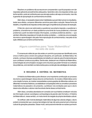 42
Resolver um problema não se resume em compreender o que foi proposto e em dar
respostas aplicando procedimentos adequados. Aprender a dar uma resposta correta, que
tenha sentido, pode ser suficiente para que ela seja aceita e até seja convincente, mas não
é garantia de apropriação do conhecimento envolvido.
Alémdisso,énecessáriodesenvolverhabilidadesquepermitamprovarosresultados,
testar seus efeitos, comparar diferentes caminhos para obter a solução. Nessa forma de
trabalho,aimportânciadarespostacorretacedelugaraimportânciadoprocessoderesolução.
O fato de o aluno ser estimulado a questionar sua própria resposta, a questionar o
problema, a transformar um dado problema numa fonte de novos problemas, a formular
problemas a partir de determinadas informações, a analisar problemas abertos — que
admitemdiferentesrespostasemfunçãodecertascondições—,evidenciaumaconcepção
de ensino e aprendizagem não pela mera reprodução de conhecimentos, mas pela via da
ação refletida que constrói conhecimentos.
Alguns caminhos para “fazer Matemática”
na sala de aula
É consensual a idéia de que não existe um caminho que possa ser identificado como
único e melhor para o ensino de qualquer disciplina, em particular, da Matemática. No
entanto, conhecer diversas possibilidades de trabalho em sala de aula é fundamental para
que o professor construa sua prática. Dentre elas, destacam-se a História da Matemática,
astecnologiasdacomunicaçãoeosjogoscomorecursosquepodemforneceroscontextos
dosproblemas,comotambémosinstrumentosparaaconstruçãodasestratégiasderesolução.
O RECURSO À HISTÓRIA DA MATEMÁTICA
A História da Matemática pode oferecer uma importante contribuição ao processo
de ensino e aprendizagem dessa área do conhecimento. Ao revelar a Matemática como
uma criação humana, ao mostrar necessidades epreocupações dediferentes culturas,em
diferentesmomentoshistóricos,aoestabelecercomparaçõesentreosconceitoseprocessos
matemáticos do passado e do presente, o professor cria condições para que o aluno
desenvolva atitudes e valores mais favoráveis diante desse conhecimento.
Além disso, conceitos abordados em conexão com sua história constituem veículos
de informação cultural, sociológica e antropológica de grande valor formativo. A História
da Matemática é, nesse sentido, um instrumento de resgate da própria identidade cultural.
Aoverificaroaltoníveldeabstraçãomatemáticadealgumasculturasantigas,oaluno
poderá compreender que o avanço tecnológico de hoje não seria possível sem a herança
cultural de gerações passadas. Desse modo, será possível entender as razões que levam
 