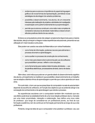 44
• evidencia para os alunos a importância do papel da linguagem
gráfica e de novas formas de representação, permitindo novas
estratégiasdeabordagemdevariadosproblemas;
• possibilita o desenvolvimento, nos alunos, de um crescente
interessepelarealizaçãodeprojetoseatividadesdeinvestigação
e exploração como parte fundamental de sua aprendizagem;
• permite que os alunos construam uma visão mais completa da
verdadeira natureza da atividade matemática e desenvolvam
atitudes positivas diante de seu estudo.
Emboraoscomputadoresaindanãoestejamamplamentedisponíveisparaamaioria
dasescolas,elesjácomeçamaintegrarmuitasexperiênciaseducacionais,prevendo-sesua
utilização em maior escala a curto prazo.
Eles podem ser usados nas aulas de Matemática com várias finalidades:
• como fonte de informação, poderoso recurso para alimentar o
processodeensinoeaprendizagem;
• como auxiliar no processo de construção de conhecimento;
• como meio para desenvolverautonomiapelousodesoftwares
que possibilitem pensar, refletir e criar soluções;
• como ferramenta para realizar determinadas atividades — uso
deplanilhaseletrônicas,processadoresdetexto,bancodedados
etc.
Alémdisso,tudoindicaquepodeserumgrandealiadododesenvolvimentocognitivo
dosalunos,principalmentenamedidaemquepossibilitaodesenvolvimentodeumtrabalho
que se adapta a distintos ritmos de aprendizagemepermitequeoalunoaprendacomseus
erros.
Poroutrolado,obomusoquesepossafazerdocomputadornasaladeaulatambém
depende da escolha de softwares, em função dos objetivos que se pretende atingir e da
concepção de conhecimento e de aprendizagem que orienta o processo.
As experiências escolares com o computador também têm mostrado que seu
uso efetivo pode levar ao estabelecimento de uma nova relação professor-aluno, marcada
por uma maior proximidade, interação e colaboração. Isso define uma nova visão
do professor, que longe de considerar-se um profissional pronto, ao final de sua
formação acadêmica, tem de continuar em formação permanente ao longo de sua vida
profissional.
Portanto, longe da idéia de que o computador viria substituir o professor, seu uso
 