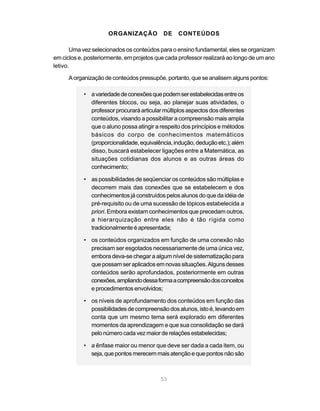 53
ORGANIZAÇÃO DE CONTEÚDOS
Uma vez selecionados os conteúdos para o ensino fundamental, eles se organizam
em ciclos e, posteriormente, em projetos que cada professor realizará ao longo de um ano
letivo.
Aorganizaçãodeconteúdospressupõe,portanto,queseanalisemalgunspontos:
• avariedadedeconexõesquepodemserestabelecidasentreos
diferentes blocos, ou seja, ao planejar suas atividades, o
professor procurará articular múltiplos aspectos dos diferentes
conteúdos, visando a possibilitar a compreensão mais ampla
que o aluno possa atingir a respeito dos princípios e métodos
básicos do corpo de conhecimentos matemáticos
(proporcionalidade,equivalência,indução,deduçãoetc.);além
disso, buscará estabelecer ligações entre a Matemática, as
situações cotidianas dos alunos e as outras áreas do
conhecimento;
• as possibilidades de seqüenciar os conteúdos são múltiplas e
decorrem mais das conexões que se estabelecem e dos
conhecimentos já construídos pelos alunos do que da idéia de
pré-requisito ou de uma sucessão de tópicos estabelecida a
priori. Embora existam conhecimentos que precedam outros,
a hierarquização entre eles não é tão rígida como
tradicionalmente é apresentada;
• os conteúdos organizados em função de uma conexão não
precisam ser esgotados necessariamente de uma única vez,
embora deva-se chegar a algum nível de sistematização para
quepossamseraplicadosemnovassituações.Algunsdesses
conteúdos serão aprofundados, posteriormente em outras
conexões,ampliandodessaformaacompreensãodosconceitos
e procedimentos envolvidos;
• os níveis de aprofundamento dos conteúdos em função das
possibilidades de compreensão dos alunos, isto é, levando em
conta que um mesmo tema será explorado em diferentes
momentos da aprendizagem e que sua consolidação se dará
pelonúmerocadavezmaiorderelaçõesestabelecidas;
• a ênfase maior ou menor que deve ser dada a cada item, ou
seja, que pontos merecemmais atençãoequepontos nãosão
 