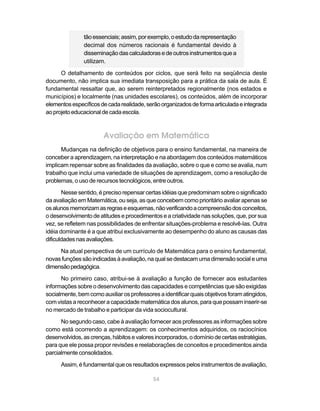 54
tãoessenciais;assim,porexemplo,oestudodarepresentação
decimal dos números racionais é fundamental devido à
disseminaçãodascalculadorasedeoutrosinstrumentosquea
utilizam.
O detalhamento de conteúdos por ciclos, que será feito na seqüência deste
documento, não implica sua imediata transposição para a prática da sala de aula. É
fundamental ressaltar que, ao serem reinterpretados regionalmente (nos estados e
municípios) e localmente (nas unidades escolares), os conteúdos, além de incorporar
elementosespecíficosdecadarealidade,serãoorganizadosdeformaarticuladaeintegrada
aoprojetoeducacionaldecadaescola.
Avaliação em Matemática
Mudanças na definição de objetivos para o ensino fundamental, na maneira de
conceber a aprendizagem, na interpretação e na abordagem dos conteúdos matemáticos
implicam repensar sobre as finalidades da avaliação, sobre o que e como se avalia, num
trabalho que inclui uma variedade de situações de aprendizagem, como a resolução de
problemas, o uso de recursos tecnológicos, entre outros.
Nesse sentido, é preciso repensar certas idéias que predominam sobre o significado
da avaliação em Matemática, ou seja, as que concebem como prioritário avaliar apenas se
osalunosmemorizamasregraseesquemas,nãoverificandoacompreensãodosconceitos,
o desenvolvimento de atitudes e procedimentos e a criatividade nas soluções, que, por sua
vez, se refletem nas possibilidades de enfrentar situações-problema e resolvê-las. Outra
idéia dominante é a que atribui exclusivamente ao desempenho do aluno as causas das
dificuldadesnasavaliações.
Na atual perspectiva de um currículo de Matemática para o ensino fundamental,
novasfunçõessãoindicadasàavaliação,naqualsedestacamumadimensãosocialeuma
dimensãopedagógica.
No primeiro caso, atribui-se à avaliação a função de fornecer aos estudantes
informações sobre o desenvolvimento das capacidades e competências que são exigidas
socialmente, bem como auxiliar os professores aidentificarquais objetivos foramatingidos,
com vistas a reconhecer a capacidade matemática dos alunos, para que possam inserir-se
no mercado de trabalho e participar da vida sociocultural.
No segundo caso, cabe à avaliação fornecer aos professores as informações sobre
como está ocorrendo a aprendizagem: os conhecimentos adquiridos, os raciocínios
desenvolvidos,ascrenças,hábitosevaloresincorporados,odomíniodecertasestratégias,
para que ele possa propor revisões e reelaborações de conceitos e procedimentos ainda
parcialmenteconsolidados.
Assim, é fundamental que os resultados expressos pelos instrumentos de avaliação,
 