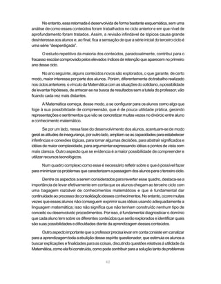 62
Noentanto,essaretomadaédesenvolvidadeformabastanteesquemática,semuma
análise de como esses conteúdos foram trabalhados no ciclo anterior e em que nível de
aprofundamento foram tratados. Assim, a revisão infindável de tópicos causa grande
desinteresse aos alunos e, ao final, fica a sensação de que a série inicial do terceiro ciclo é
uma série “desperdiçada”.
O estudo repetitivo da maioria dos conteúdos, paradoxalmente, contribui para o
fracassoescolarcomprovadopeloselevadosíndicesderetençãoqueaparecemnoprimeiro
anodesseciclo.
No ano seguinte, alguns conteúdos novos são explorados, o que garante, de certo
modo, maior interesse por parte dos alunos. Porém, diferentemente do trabalho realizado
nosciclosanteriores,ovínculodaMatemáticacomassituaçõesdocotidiano,apossibilidade
de levantar hipóteses, de arriscar-se na busca de resultados sem a tutela do professor, vão
ficando cada vez mais distantes.
A Matemática começa, desse modo, a se configurar para os alunos como algo que
foge à sua possibilidade de compreensão, que é de pouca utilidade prática, gerando
representações e sentimentos que vão se concretizar muitas vezes no divórcio entre aluno
e conhecimento matemático.
Se por um lado, nessa fase do desenvolvimento dos alunos, acentuam-se de modo
geralasatitudesdeinsegurança,poroutrolado,ampliam-seascapacidadesparaestabelecer
inferências e conexões lógicas, para tomar algumas decisões, para abstrair significados e
idéias de maior complexidade, para argumentar expressando idéias e pontos de vista com
mais clareza. Outro aspecto que se evidencia é a maior possibilidade de compreender e
utilizar recursos tecnológicos.
Num quadro complexo como esse é necessário refletir sobre o que é possível fazer
paraminimizarosproblemasquecaracterizamapassagemdosalunosparaoterceirociclo.
Dentre os aspectos a serem considerados para reverter esse quadro, destaca-se a
importância de levar efetivamente em conta que os alunos chegam ao terceiro ciclo com
uma bagagem razoável de conhecimentos matemáticos e que é fundamental dar
continuidadeaoprocessodeconsolidaçãodessesconhecimentos.Noentanto,ocorremuitas
vezes que esses alunos não conseguem exprimir suas idéias usando adequadamente a
linguagem matemática; isso não significa que não tenham construído nenhum tipo de
conceito ou desenvolvido procedimentos. Por isso, é fundamental diagnosticar o domínio
que cada aluno tem sobre os diferentes conteúdos que serão explorados e identificar quais
sãosuaspossibilidadesedificuldadesdiantedaaprendizagemdessesconteúdos.
Outroaspectoimportantequeoprofessorprecisalevaremcontaconsisteemcanalizar
paraaaprendizagemtodaaebuliçãodesseespíritoquestionador,queestimulaosalunosa
buscarexplicaçõesefinalidadesparaascoisas,discutindoquestõesrelativasàutilidadeda
Matemática,comoelafoiconstruída,comopodecontribuirparaasoluçãotantodeproblemas
 