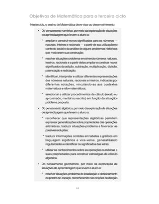 64
Objetivos de Matemática para o terceiro ciclo
Neste ciclo, o ensino de Matemática deve visar ao desenvolvimento:
• Dopensamentonumérico,pormeiodaexploraçãodesituações
de aprendizagem que levem o aluno a:
* ampliar e construir novos significados para os números —
naturais, inteiros e racionais — a partir de sua utilização no
contexto social e da análise de alguns problemas históricos
que motivaram suaconstrução;
* resolversituações-problemaenvolvendonúmerosnaturais,
inteiros, racionais e a partir delas ampliar e construir novos
significados da adição, subtração, multiplicação, divisão,
potenciaçãoeradiciação;
* identificar, interpretar e utilizar diferentes representações
dos números naturais, racionais e inteiros, indicadas por
diferentes notações, vinculando-as aos contextos
matemáticosenão-matemáticos;
* selecionar e utilizar procedimentos de cálculo (exato ou
aproximado, mental ou escrito) em função da situação-
problema proposta.
• Dopensamentoalgébrico,pormeiodaexploraçãodesituações
de aprendizagem que levem o aluno a:
* reconhecer que representações algébricas permitem
expressargeneralizaçõessobrepropriedadesdasoperações
aritméticas, traduzir situações-problema e favorecer as
possíveissoluções;
* traduzir informações contidas em tabelas e gráficos em
linguagem algébrica e vice-versa, generalizando
regularidades e identificar os significados das letras;
* utilizar os conhecimentos sobre as operações numéricas e
suas propriedades para construir estratégias de cálculo
algébrico.
• Do pensamento geométrico, por meio da exploração de
situações de aprendizagem que levem o aluno a:
* resolversituações-problemadelocalizaçãoedeslocamento
depontosnoespaço,reconhecendonasnoçõesdedireção
 