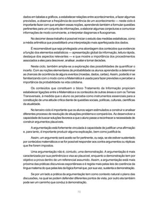 70
dadosemtabelasegráficos,aestabelecerrelaçõesentreacontecimentos,afazeralgumas
previsões, a observar a freqüência de ocorrência de um acontecimento — neste ciclo é
importantefazercomqueampliemessasnoções,aprendendotambémaformularquestões
pertinentes para um conjunto de informações,aelaboraralgumas conjecturas ecomunicar
informações de modo convincente, a interpretar diagramas e fluxogramas.
Nodecorrerdessetrabalhoépossíveliniciaroestudodasmedidasestatísticas,como
a média aritmética que possibilitará uma interpretação mais aperfeiçoada dos dados.
É recomendável que seja privilegiadaumaabordagemdos conteúdos queevidencie
a função dos elementos estatísticos — apresentação global da informação, leitura rápida,
destaque dos aspectos relevantes — e que mostre a importância dos procedimentos
associadosaelesparadescrever,analisar,avaliaretomardecisões.
Neste ciclo, também amplia-se a exploração das possibilidades de quantificar o
incerto. Com as noções elementares de probabilidade os alunos aprenderão a determinar
aschancesdeocorrênciadealgunseventos(moedas,dados,cartas).Assim,poderãoirse
familiarizando com o modo como a Matemática é usada para fazer previsões e perceber a
importância da probabilidade na vida cotidiana.
Os conteúdos que constituem o bloco Tratamento da Informação propiciam
estabelecer ligações entre a Matemática e os conteúdos de outras áreas e com os Temas
Transversais, à medida que o aluno os perceba como instrumentos essenciais para a
constituiçãodeumaatitudecríticadiantedequestõessociais,políticas,culturais,científicas
da atualidade.
No terceiro ciclo é importante que os alunos sejam estimulados a construir e analisar
diferentes processo de resolução de situações-problema e compará-los. Ao desenvolver a
capacidadedebuscarsoluçõesfavoreceaqueoalunopasseareconheceranecessidadede
construir argumentos plausíveis.
A argumentação está fortementevinculadaàcapacidadedejustificarumaafirmação
e, para tanto, é importante produzir alguma explicação, bem como justificá-la.
Assim, um argumento será aceito se for pertinente, ou seja, se ele estiver sustentado
por conteúdos matemáticos e se for possívelresponderaos contra-argumentos ouréplicas
que lhe forem impostos.
Uma argumentação não é, contudo, uma demonstração. A argumentação é mais
caracterizada por sua pertinência e visa ao plausível, enquanto a demonstração tem por
objetivo a prova dentro de um referencial assumido. Assim, a argumentação está mais
próxima das práticas discursivas espontâneas e é regida mais pelas leis de coerência da
línguamaternadoquepelasleisdalógicaformalque,porsuavez,sustentaademonstração.
Se por um lado a prática da argumentação tem como contexto natural o plano das
discussões, na qual se podem defender diferentes pontos de vista, por outro ela também
pode ser um caminho que conduz à demonstração.
 