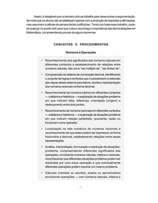 71
Assim,édesejávelquenoterceirociclosetrabalheparadesenvolveraargumentação,
demodoqueosalunosnãosesatisfaçamapenascomaproduçãoderespostasaafirmações,
masassumamaatitudedesempretentarjustificá-las.Tendoporbaseessetrabalho,pode-
seavançarnoquartocicloparaqueoalunoreconheçaaimportânciadasdemonstraçõesem
Matemática, compreendendo provas de alguns teoremas.
CONCEITOS E PROCEDIMENTOS
Números e Operações
• Reconhecimento dos significados dos números naturais em
diferentes contextos e estabelecimento de relações entre
números naturais, tais como “ser múltiplo de”, “ser divisor de”.
• Compreensãodosistemadenumeraçãodecimal,identificando
oconjuntoderegrasesímbolosqueocaracterizameextensão
das regras desse sistema para leitura, escrita e representação
dos números racionais na forma decimal.
• Reconhecimento de números inteiros em diferentes contextos
—cotidianosehistóricos—eexploraçãodesituações-problema
em que indicam falta, diferença, orientação (origem) e
deslocamento entre dois pontos.
• Reconhecimentodenúmerosracionaisemdiferentescontextos
—cotidianosehistóricos—eexploraçãodesituações-problema
em que indicam relação parte/todo, quociente, razão ou
funcionam como operador.
• Localização na reta numérica de números racionais e
reconhecimento de que estes podem ser expressos na forma
fracionária e decimal, estabelecendo relações entre essas
representações.
• Análise, interpretação, formulação e resolução de situações-
problema, compreendendo diferentes significados das
operações, envolvendo números naturais, inteiros e racionais,
reconhecendo que diferentes situações-problema podem ser
resolvidas por uma única operação e que eventualmente
diferentes operações podem resolver um mesmo problema.
• Cálculos (mentais ou escritos, exatos ou aproximados)
envolvendo operações — com números naturais, inteiros e
 