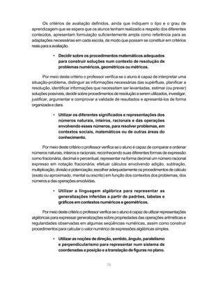 76
Os critérios de avaliação definidos, ainda que indiquem o tipo e o grau de
aprendizagem que se espera que os alunos tenham realizado a respeito dos diferentes
conteúdos, apresentam formulação suficientemente ampla como referência para as
adaptações necessárias em cada escola, de modo que possam se constituir em critérios
reaisparaaavaliação.
• Decidir sobre os procedimentos matemáticos adequados
para construir soluções num contexto de resolução de
problemas numéricos, geométricos ou métricos.
Por meio deste critério o professor verifica se o aluno é capaz de interpretar uma
situação-problema, distinguir as informações necessárias das supérfluas, planificar a
resolução, identificar informações que necessitam ser levantadas, estimar (ou prever)
soluçõespossíveis,decidirsobreprocedimentosderesoluçãoaseremutilizados,investigar,
justificar, argumentar e comprovar a validade de resultados e apresentá-los de forma
organizadaeclara.
• Utilizar os diferentes significados e representações dos
números naturais, inteiros, racionais e das operações
envolvendo esses números, para resolver problemas, em
contextos sociais, matemáticos ou de outras áreas do
conhecimento.
Por meio deste critério o professor verifica se o aluno é capaz de comparar e ordenar
números naturais, inteiros e racionais; reconhecendo suas diferentes formas de expressão
como fracionária, decimal e percentual; representar na forma decimal um número racional
expresso em notação fracionária; efetuar cálculos envolvendo adição, subtração,
multiplicação,divisãoepotenciação;escolheradequadamenteosprocedimentosdecálculo
(exato ou aproximado, mental ou escrito) em função dos contextos dos problemas, dos
númerosedasoperaçõesenvolvidas.
• Utilizar a linguagem algébrica para representar as
generalizações inferidas a partir de padrões, tabelas e
gráficos em contextos numéricos e geométricos.
Pormeiodestecritériooprofessorverificaseoalunoécapazdeutilizarrepresentações
algébricas para expressar generalizações sobrepropriedades das operações aritméticas e
regularidades observadas em algumas seqüências numéricas, assim como construir
procedimentos para calcular o valor numérico de expressões algébricas simples.
• Utilizar as noções de direção, sentido, ângulo, paralelismo
e perpendicularismo para representar num sistema de
coordenadas a posição e a translação de figuras no plano.
 