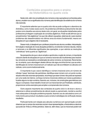 83
Conteúdos propostos para o ensino
de Matemática no quarto ciclo
Nesteciclo,alémdaconsolidaçãodosnúmerosedasoperaçõesjáconhecidaspelos
alunos,ampliam-seossignificadosdosnúmerospelaidentificaçãodaexistênciadenúmeros
não-racionais.
É importante salientar que no quarto ciclo não se pode configurar o abandono da
Aritmética, como muitas vezes ocorre. Os problemas aritméticos praticamente não são
postos como desafios aos alunos deste ciclo; em geral, as situações trabalhadas pelos
professores privilegiam a aplicação de conceitos algébricos. Pode-se até afirmar que os
procedimentos“não-algébricos”(osquenãoutilizamequações,sistemasetc.)pararesolver
problemas são desestimulados nos últimos anos do ensino fundamental, mesmo em
situaçõesemqueaálgebranãoénecessária.
Dessemodo,édesejávelqueoprofessorproponhaaosalunosaanálise,interpretação,
formulaçãoeresoluçãodenovassituações-problema,envolvendonúmerosnaturais,inteiros
e racionais e os diferentes significados das operações, e que valorize as resoluções
“aritméticas” tanto quanto as “algébricas”.
Na perspectiva de que o aluno amplie e aprofunde a noção de número, é importante
colocá-lo diante de situações em que os números racionais são insuficientes para resolvê-
las,tornando-senecessáriaaconsideraçãodeoutrosnúmeros:osirracionais.Recomenda-
se, no entanto, que a abordagem destes últimos não siga uma linha formal, que se evite a
identificação do número irracional com um radical e que não se enfatizem os cálculos com
radicais, como ocorre tradicionalmente.
O importante é que o aluno identifique o número irracional como um número de
infinitas “casas” decimais não-periódicas, identifique esse número com um ponto na reta,
situadoentredoisracionaisapropriados,reconheçaqueessenúmeronãopodeserexpresso
por uma razão de inteiros; conheça números irracionais obtidos por raízes quadradas e
localize alguns na reta numérica, fazendo uso, inclusive, de construções geométricas com
régua e compasso. Esse trabalho inicial com os irracionais tem por finalidade, sobretudo,
proporcionar contra-exemplos paraampliaracompreensãodos números.
Outro aspecto importante dos conteúdos do quarto ciclo é o de levar o aluno a
selecionar e utilizar procedimentos de cálculo (exato ou aproximado, mental ou escrito)
mais adequados à situação-problema proposta, fazendo uso da calculadora como um
instrumento para produzir resultados e para construir estratégias de verificação desses
resultados.
Particularmente com relação aos cálculos numéricos com aproximação convém
observarquenocampodosracionaisocorremduasrepresentações,afracionáriaeadecimal,
que pode ser: finita ou infinita periódica. Sabe-se, além disso, que os irracionais podem ser
 