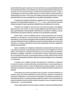 84
aproximadostantoquantosequeirapornúmerosracionaisequesuarepresentaçãodecimal
é necessariamente infinita, e não-periódica. No caso das representações infinitas (tanto de
racionais como de irracionais) surge o problema da aproximação numérica, ou seja, a
necessidade que se tem de considerar apenas um número finito de ordens decimais na
representação do número. Tem-se aqui uma instância apropriada para abordar o conceito
dearredondamentoesuasconseqüênciasnosresultadosdasoperaçõesnuméricas.
A respeito das operações aritméticas e algébricas com os irracionais quando eles
aparecememrepresentaçõessimbólicas( 2 3 5, , , π etc.),oalunopodeserconduzido
aefetuá-lasseguindoregrasoperatóriasanálogasàsquesãoválidasparaosracionais.
O trabalho com a Álgebra, neste ciclo, tem como ponto de partida a “pré-álgebra”
desenvolvida no ciclo anterior, em que as noções algébricas são exploradas por meio de
jogos, generalizações e representações matemáticas (como gráficos, modelos), e não por
procedimentospuramentemecânicos,paralidarcomasexpressõeseequações.
Desse modo, o ensino de Álgebra precisa continuar garantindo que os alunos
trabalhem com problemas, que lhes permitam dar significado à linguagem e às idéias
matemáticas. Ao se proporem situações-problema bastante diversificadas, o aluno poderá
reconhecer diferentes funções de Álgebra (ao resolver problemas difíceis do ponto de vista
aritmético, ao modelizar, generalizar e demonstrar propriedades e fórmulas, estabelecer
relaçõesentregrandezas).
Assim, no trabalho com a Álgebra é fundamental a compreensão de conceitos como
o de variável e de função; a representação de fenômenos na forma algébrica e na forma
gráfica; a formulação e a resolução de problemas por meio de equações (ao identificar
parâmetros, incógnitas, variáveis) e o conhecimento da “sintaxe” (regras para resolução)
de uma equação. Para apoiar a compreensão desses conceitos pode-se lançar mão da
construçãoeinterpretaçãodeplanilhas,utilizandorecursostecnológicoscomoacalculadora
e o computador.
O trabalho com a Álgebra também está presente em atividades e problemas
envolvendo noções e conceitos referentes aos demais blocos, como ao generalizar os
procedimentos para calcular o número de diagonais para qualquer polígono, ao indicar a
expressãoquerelacionaduasgrandezas,aocalcularmedidasdatendênciacentraldeuma
pesquisa.
É importante que os alunos percebam essas conexões. A proporcionalidade, por
exemplo, que já vem sendo trabalhada nos ciclos anteriores, aparece na resolução de
problemas multiplicativos, nos estudos de porcentagem, de semelhança de figuras, na
matemática financeira, na análise de tabelas, gráficos e funções. Para a compreensão da
proporcionalidade é preciso também explorar situações em que as relações não sejam
proporcionais — os contra-exemplos.
O aluno poderá desenvolver essa noção ao analisar a natureza da interdependência
 