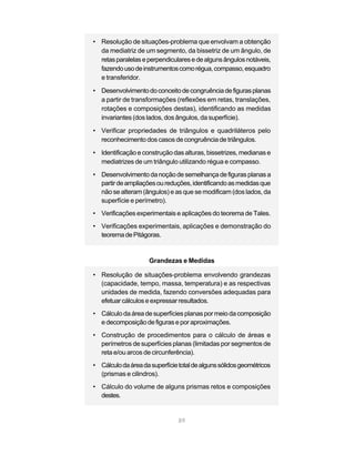 89
• Resolução de situações-problema que envolvam a obtenção
da mediatriz de um segmento, da bissetriz de um ângulo, de
retasparalelaseperpendicularesedealgunsângulosnotáveis,
fazendousodeinstrumentoscomorégua,compasso,esquadro
e transferidor.
• Desenvolvimentodoconceitodecongruênciadefigurasplanas
a partir de transformações (reflexões em retas, translações,
rotações e composições destas), identificando as medidas
invariantes (dos lados, dos ângulos, da superfície).
• Verificar propriedades de triângulos e quadriláteros pelo
reconhecimento dos casos de congruência de triângulos.
• Identificação e construção das alturas, bissetrizes, medianas e
mediatrizes de um triângulo utilizando régua e compasso.
• Desenvolvimentodanoçãodesemelhançadefigurasplanasa
partirdeampliaçõesoureduções,identificandoasmedidasque
não se alteram (ângulos) e as que se modificam (dos lados, da
superfície e perímetro).
• Verificações experimentais e aplicações do teorema de Tales.
• Verificações experimentais, aplicações e demonstração do
teoremadePitágoras.
Grandezas e Medidas
• Resolução de situações-problema envolvendo grandezas
(capacidade, tempo, massa, temperatura) e as respectivas
unidades de medida, fazendo conversões adequadas para
efetuarcálculoseexpressarresultados.
• Cálculo da área desuperfícies planas pormeiodacomposição
edecomposiçãodefiguraseporaproximações.
• Construção de procedimentos para o cálculo de áreas e
perímetros de superfícies planas (limitadas por segmentos de
reta e/ou arcos de circunferência).
• Cálculodaáreadasuperfícietotaldealgunssólidosgeométricos
(prismas e cilindros).
• Cálculo do volume de alguns prismas retos e composições
destes.
 