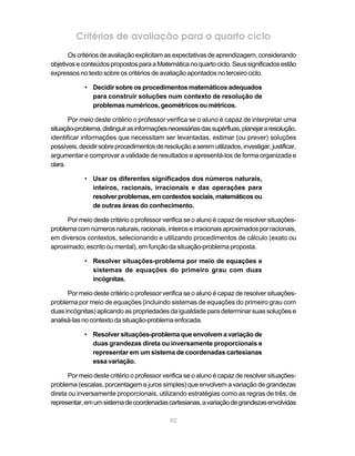 92
Critérios de avaliação para o quarto ciclo
Os critérios de avaliação explicitam as expectativas de aprendizagem, considerando
objetivoseconteúdospropostosparaaMatemáticanoquartociclo.Seussignificadosestão
expressos no texto sobre os critérios de avaliação apontados no terceiro ciclo.
• Decidir sobre os procedimentos matemáticos adequados
para construir soluções num contexto de resolução de
problemas numéricos, geométricos ou métricos.
Por meio deste critério o professor verifica se o aluno é capaz de interpretar uma
situação-problema,distinguirasinformaçõesnecessáriasdassupérfluas,planejararesolução,
identificar informações que necessitam ser levantadas, estimar (ou prever) soluções
possíveis,decidirsobreprocedimentosderesoluçãoaseremutilizados,investigar,justificar,
argumentar e comprovar a validade de resultados e apresentá-los de forma organizada e
clara.
• Usar os diferentes significados dos números naturais,
inteiros, racionais, irracionais e das operações para
resolverproblemas,emcontextossociais,matemáticosou
de outras áreas do conhecimento.
Por meio deste critério o professor verifica se o aluno é capaz de resolver situações-
problemacomnúmerosnaturais,racionais,inteiroseirracionaisaproximadosporracionais,
em diversos contextos, selecionando e utilizando procedimentos de cálculo (exato ou
aproximado, escrito ou mental), em função da situação-problema proposta.
• Resolver situações-problema por meio de equações e
sistemas de equações do primeiro grau com duas
incógnitas.
Por meio deste critério o professor verifica se o aluno é capaz de resolver situações-
problema por meio de equações (incluindo sistemas de equações do primeiro grau com
duas incógnitas) aplicando as propriedades da igualdade para determinar suas soluções e
analisá-lasnocontextodasituação-problemaenfocada.
• Resolver situações-problema que envolvem a variação de
duas grandezas direta ou inversamente proporcionais e
representar em um sistema de coordenadas cartesianas
essa variação.
Por meio deste critério o professor verifica se o aluno é capaz de resolver situações-
problema (escalas, porcentagem e juros simples) que envolvem a variação de grandezas
direta ou inversamente proporcionais, utilizando estratégias como as regras de três; de
representar,emumsistemadecoordenadascartesianas,avariaçãodegrandezasenvolvidas
 
