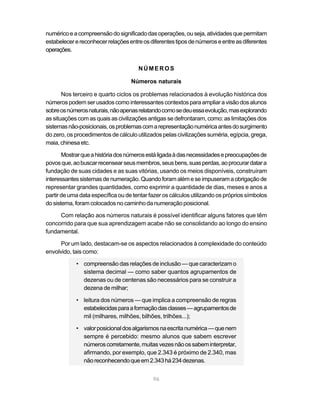 96
numéricoeacompreensãodosignificadodasoperações,ouseja,atividadesquepermitam
estabelecerereconhecerrelaçõesentreosdiferentestiposdenúmeroseentreasdiferentes
operações.
NÚMEROS
Números naturais
Nos terceiro e quarto ciclos os problemas relacionados à evolução histórica dos
númerospodem ser usados como interessantes contextos paraampliaravisãodos alunos
sobreosnúmerosnaturais,nãoapenasrelatandocomosedeuessaevolução,masexplorando
as situações com as quais as civilizações antigas se defrontaram, como: as limitações dos
sistemasnão-posicionais,osproblemascomarepresentaçãonuméricaantesdosurgimento
do zero, os procedimentos de cálculo utilizados pelas civilizações suméria, egípcia, grega,
maia,chinesaetc.
Mostrarqueahistóriadosnúmerosestáligadaàdasnecessidadesepreocupaçõesde
povosque,aobuscarrecensearseusmembros,seusbens,suasperdas,aoprocurardatara
fundação de suas cidades e as suas vitórias, usando os meios disponíveis, construíram
interessantessistemasdenumeração.Quandoforamalémeseimpuseramaobrigaçãode
representar grandes quantidades, como exprimir a quantidade de dias, meses e anos a
partir de uma data específica ou de tentar fazer os cálculos utilizando os próprios símbolos
do sistema, foram colocados no caminhodanumeraçãoposicional.
Com relação aos números naturais é possível identificar alguns fatores que têm
concorrido para que sua aprendizagem acabe não se consolidando ao longo do ensino
fundamental.
Por um lado, destacam-se os aspectos relacionados à complexidade do conteúdo
envolvido, tais como:
• compreensão das relações de inclusão — que caracterizam o
sistema decimal — como saber quantos agrupamentos de
dezenas ou de centenas são necessários para se construir a
dezena de milhar;
• leitura dos números — que implica a compreensão de regras
estabelecidasparaaformaçãodasclasses—agrupamentosde
mil (milhares, milhões, bilhões, trilhões...);
• valorposicionaldosalgarismosnaescritanumérica—quenem
sempre é percebido: mesmo alunos que sabem escrever
númeroscorretamente,muitasvezesnãoossabeminterpretar,
afirmando, por exemplo, que 2.343 é próximo de 2.340, mas
nãoreconhecendoqueem2.343há234dezenas.
 