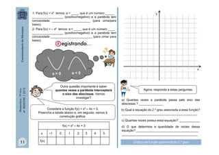 1- Para f(x) = x² temos: a = ____, que é um número _____
__________________ (positivo/negativo) e a parábola tem
concavidade ______________________ (para cima/para
baixo).
2- Para f(x) = – x² temos: a = ____, que é um número ____
__________________ (positivo/negativo) e a parábola tem
concavidade ________________________ (para cima/ para
baixo).

Matemática - 9º Ano
4º BIMESTRE / 2013

x

a<0

a>0

Outra questão importante é saber
quantas vezes a parábola interceptará
o eixo das abscissas. Vamos
investigar?
Considere a função f(x) = x² – 4x + 3.
Preencha a tabela abaixo e, em seguida, vamos à
construção gráfica.
f(x) = x² – 4x + 3
x

11

f(x)

–1

0

y

1

2

3

4

5

Agora, responda a estas perguntas.
a) Quantas vezes a parábola passa pelo eixo das
abscissas ? ______________
b) Qual a equação do 2.º grau associada a essa função?
____________________________________________
c) Quantas raízes possui essa equação? ____________
d) O que determina a quantidade de raízes dessa
equação? ____________________________________
____________________________________________
Gráfico da função polinomial do 2.º grau

 