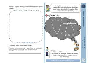 Utilize o espaço abaixo para encontrar os zeros dessa
função.

Você pôde notar que, se a equação
associada a uma função do 2.º grau tiver
duas raízes, a parábola interceptará duas
vezes o eixo das abscissas.

Δ>0ea>0

• •
x

Δ>0ea<0
Matemática - 9º Ano
4º BIMESTRE / 2013

• •

x

1- Quantos “zeros” possui essa função? ____________
2- Então, o que determina a quantidade de vezes em
que a parábola passa pelo eixo das abscissas?
____________________________________________
____________________________________________

Você pode, por analogia, concluir as demais
posições da parábola em relação ao eixo
das abscissas.
Gráfico da função polinomial do 2.º grau

12

 