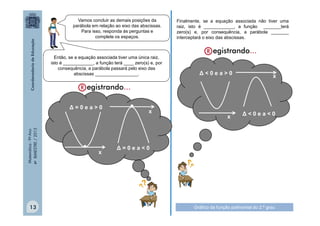 Vamos concluir as demais posições da
parábola em relação ao eixo das abscissas.
Para isso, responda às perguntas e
complete os espaços.

Então, se a equação associada tiver uma única raiz,
isto é ____________, a função terá ____ zero(s) e, por
consequência, a parábola passará pelo eixo das
abscissas _________________.

Matemática - 9º Ano
4º BIMESTRE / 2013

Δ=0ea>0

13

•

x

•

x

Finalmente, se a equação associada não tiver uma
raiz, isto é ____________, a função _______terá
zero(s) e, por consequência, a parábola _______
interceptará o eixo das abscissas.

Δ<0ea>0

x

x

Δ<0ea<0

Δ=0ea<0

Gráfico da função polinomial do 2.º grau

 