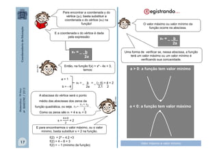 Para encontrar a coordenada y do
vértice (yv), basta substituir a
coordenada x do vértice (xv) na
função!

O valor máximo ou valor mínimo da
função ocorre na abscissa.

E a coordenada x do vértice é dada
pela expressão:

xv = _ b_
2a

xv = _ b
2a

b=-4

xv = _ b = _ (– 4) = 4 = 2
2a
2.1 2

A abscissa do vértice será o ponto
médio das abscissas dos zeros da

x1  x 2
função quadrática, ou seja, x v 
.
2
Como os zeros são x1 = 4 e x2 = 0
x=

a > 0: a função tem valor mínimo

MULTIRIO

MULTIRIO

Então, na função f(x) = x² - 4x + 3,
temos:
a=1

Matemática - 9º Ano
4º BIMESTRE / 2013

Uma forma de verificar se, nessa abscissa, a função
terá um valor máximo ou um valor mínimo é
verificando sua concavidade.

•
a < 0: a função tem valor máximo
•

=2

E para encontrarmos o valor máximo, ou o valor
mínimo, basta substituir x = 2 na função.

17

f(2) = 2² – 4.2 +3
f(2) = 4 – 8 + 3
f(2) = – 1 (mínimo da função)

Valor máximo e valor mínimo

 