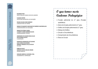 EDUARDO PAES
PREFEITURA DA CIDADE DO RIO DE JANEIRO
CLAUDIA COSTIN
SECRETARIA MUNICIPAL DE EDUCAÇÃO
REGINA HELENA DINIZ BOMENY
SUBSECRETARIA DE ENSINO
MARIA DE NAZARETH MACHADO DE BARROS VASCONCELLOS
COORDENADORIA DE EDUCAÇÃO

Matemática - 9º Ano
4º BIMESTRE / 2013

MARIA DE FÁTIMA CUNHA
ELISABETE GOMES BARBOSA ALVES
COORDENADORIA TÉCNICA
ANDERSON DE OLIVEIRA MELO SILVA
SILVIA MARIA COUTO
ELABORAÇÃO
FRANCISCO RODRIGUES DE OLIVEIRA
LEILA CUNHA DE OLIVEIRA
SIMONE CARDOZO VITAL DA SILVA
REVISÃO
FÁBIO DA SILVA
MARCELO ALVES COELHO JÚNIOR
DESIGN GRÁFICO
EDIOURO GRÁFICA E EDITORA LTDA.
ACABAMENTO E IMPRESSÃO

O que temos neste
Caderno Pedagógico
 Função polinomial do 2.º grau (Função
quadrática)
 Zeros da função polinomial do 2.º grau
 Gráfico da função polinomial do 2.º grau
 Esboço de Gráfico
 Círculo e Circunferência
 Comprimento da Circunferência
 Área do Círculo

 