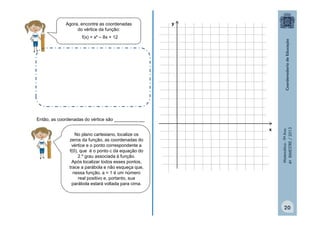 Agora, encontre as coordenadas
do vértice da função:

y

f(x) = x² – 8x + 12

No plano cartesiano, localize os
zeros da função, as coordenadas do
vértice e o ponto correspondente a
f(0), que é o ponto c da equação do
2.º grau associada à função.
Após localizar todos esses pontos,
trace a parábola e não esqueça que,
nessa função, a = 1 é um número
real positivo e, portanto, sua
parábola estará voltada para cima.

x

Matemática - 9º Ano
4º BIMESTRE / 2013

Então, as coordenadas do vértice são ____________

20

 