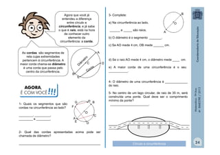 Agora que você já
entendeu a diferença
entre círculo e
circunferência, e já sabe
o que é raio, está na hora
de conhecer outro
elemento da
circunferência: a corda.

AGORA,
É COM VOCÊ

______ e _____ são raios.

________, _________,
________ e ________.

•
A

b) O diâmetro é o segmento _______.
c) Se AO mede 4 cm, OB mede ______ cm.
•A

•C

•D

B•

d) Se o raio AO mede 4 cm, o diâmetro mede ____ cm.
e) A maior corda de uma circunferência é o seu
___________.
4- O diâmetro de uma circunferência é _____________
do raio.

!!!

1- Quais os segmentos que são
cordas na circunferência ao lado?

•O

a) Na circunferência ao lado,

G
•
F•

•H B
•
•O

A ••
E

5- No centro de um lago circular, de raio de 35 m, será
construída uma ponte. Qual deve ser o comprimento
mínimo da ponte?
______________________.

Matemática - 9º Ano
4º BIMESTRE / 2013

As cordas são segmentos de
reta cujas extremidades
pertencem à circunferência. A
maior corda chama-se diâmetro:
é uma corda que passa pelo
centro da circunferência.

•B

3- Complete:

•C

•D

2- Qual das cordas apresentadas acima pode ser
chamada de diâmetro?
_______________________________________________

Círculo e circunferência

24

 