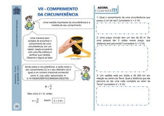 AGORA,
É COM VOCÊ

Uma medida importante da circunferência é a
medida de seu comprimento.

π = 2r

Matemática - 9º Ano
4º BIMESTRE / 2013

C

25

http://goo.gl/MgEjrH

Ainda sobre a circunferência: a razão entre o
seu comprimento (C) e o seu diâmetro (d) é
igual a um número irracional conhecido
como π, cujo valor, aproximado, é:
3,1415926535897932384626433832795...
C
d

Mas como d = 2r, então,
Assim:

1- Qual o comprimento de uma circunferência que
possui 3 cm de raio? (considere π = 3,14)

2- Uma praça circular tem um raio de 20 m. Se
uma pessoa der 5 voltas nessa praça, que
distância terá percorrido? (considere π = 3,14)

Uma maneira bem
simples de encontrar o
comprimento de uma
circunferência, em um
objeto: basta envolvê-lo
com uma fita métrica e
verificar sua medida.
Observe a figura ao lado.

π=

!!!

C=2πr

3- Um satélite está em órbita a 36 000 km em
relação ao centro da Terra. Qual a distância que ele
percorre ao dar uma volta completa ao redor da
Terra? (considere π = 3,14)

 