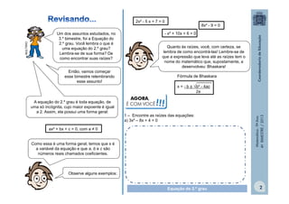 - x² + 10x + 6 = 0

Um dos assuntos estudados, no
3.º bimestre, foi a Equação do
2.º grau. Você lembra o que é
uma equação do 2.º grau?
Lembra-se de sua forma? De
como encontrar suas raízes?

Quanto às raízes, você, com certeza, se
lembra de como encontrá-las! Lembre-se de
que a expressão que leva até as raízes tem o
nome do matemático que, supostamente, a
desenvolveu: Bhaskara!

Então, vamos começar
esse bimestre relembrando
esse assunto!

A equação do 2.º grau é toda equação, de
uma só incógnita, cujo maior expoente é igual
a 2. Assim, ela possui uma forma geral:

8x² - 9 = 0

Fórmula de Bhaskara
x = - b ± √b² - 4ac
2a

AGORA,
É COM VOCÊ

!!!

1 – Encontre as raízes das equações:
a) 3x² – 8x + 4 = 0

ax² + bx + c = 0, com a ≠ 0
Como essa é uma forma geral, temos que x é
a variável da equação e que a, b e c são
números reais chamados coeficientes.

Matemática - 9º Ano
4º BIMESTRE / 2013

MULTIRIO

2x² - 5 x + 7 = 0

Observe alguns exemplos:
Equação do 2.º grau

2

 