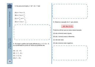 4- Os zeros da função y = 3x² - 4x + 1 são

(A) x = 1 e x = 3.
1
.
3
1
1
(C) x = e x =
.
3
3
1
(D) x = -1 e x =  .
3

(B) x = 1 e x =

6- Observe a equação do 2.° grau abaixo.
3y² - 6y + 3 = 0
Podemos afirmar que as raízes dessa equação
(A) são números reais e iguais.

Matemática - 9º Ano
4º BIMESTRE / 2013

(B) são números reais e diferentes.
(C) não são reais.
5- Ao traçar o gráfico da função definida por y = x² + 2x  8,
as coordenadas do ponto do vértice da parábola são

(A) ( 2 , 4 ).
(B) ( 1 , 9 ).
(C) ( 2 , 4 ).
(D) ( 1 , 9 ).

29

(D) são números reais negativos.

 