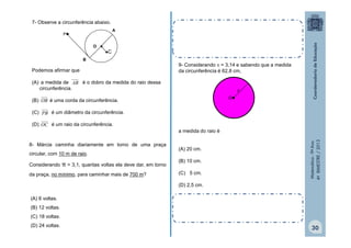 7- Observe a circunferência abaixo.
A

P
O 

C

B

Podemos afirmar que

9- Considerando  = 3,14 e sabendo que a medida
da circunferência é 62,8 cm,

(A) a medida de AB é o dobro da medida do raio dessa
circunferência.

r
O

(B) OB é uma corda da circunferência.
(C) PB é um diâmetro da circunferência.

8- Márcia caminha diariamente em torno de uma praça

π = 3,1, quantas voltas ela deve dar, em torno

circular, com 10 m de raio.
Considerando

da praça, no mínimo, para caminhar mais de 700 m?

a medida do raio é
(A) 20 cm.
(B) 10 cm.
(C) 5 cm.

Matemática - 9º Ano
4º BIMESTRE / 2013

(D) OC é um raio da circunferência.

(D) 2,5 cm.

(A) 6 voltas.
(B) 12 voltas.
(C) 18 voltas.
(D) 24 voltas.

30

 