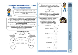 Nesse bimestre, estudaremos a função polinomial do
2.º grau, também conhecida como função quadrática.
Como você já sabe, uma função é definida por três
elementos fundamentais: domínio, contradomínio e lei
de correspondência.
No caso da função quadrática, temos uma função
que, a cada polinômio ax² + bx + c, associa elementos do
domínio a elementos do contradomínio.
Observe o exemplo:

Conjunto A
(Domínio)
-1 •

0² + 2.0 – 3

0•

(0,5)² + 2.(0,5) – 3

0,5 •

Conjunto B
(Contradomínio)

•-4
•- 3
• -1,75

y = 2x² - 3x + 5

a=-1
b=4
c=9

MULTIRIO
MULTIRIO

a=2
b = -3
c=5

y = 4x – x² + 9

LEI DE ASSOCIAÇÃO
(f:A→B)
y = x² + 2x – 3
(-1)² + 2.(-1) – 3

Observe alguns exemplos. Abaixo,
estão relacionadas algumas
funções polinomiais do 2.º grau e
a identificação dos respectivos
coeficientes do trinômio do 2.º
grau em x.

y = 3x² + 6x

a=3
b=6
c=0

y = -4x² + 1

a =-4
b=0
c=1

y = x²

Matemática - 9º Ano
4º BIMESTRE / 2013

MULTIRIO

Tudo bem? No bimestre passado, você
estudou função e, em particular, a função
do 1.º grau.

É comum definirmos uma função
polinomial do 2.º grau como toda função
do tipo
y = ax² + bx + c
ou
f(x) = ax² + bx + c
na qual os termos a, b e c são números
reais conhecidos como coeficientes da
equação, sendo a ≠ 0.

a=1
b=0
c=0

Função polinomial do 2.º grau

4

 