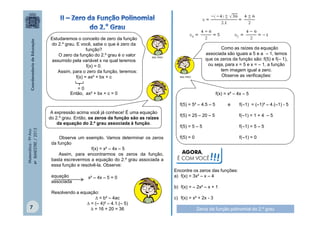 Estudaremos o conceito de zero da função
do 2.º grau. E você, sabe o que é zero da
função?
O zero da função do 2.º grau é o valor
assumido pela variável x na qual teremos
f(x) = 0.
Assim, para o zero da função, teremos:
f(x) = ax² + bx + c

Como as raízes da equação
associada são iguais a 5 e a – 1, temos
que os zeros da função são: f(5) e f(– 1),
ou seja, para x = 5 e x = – 1, a função
tem imagem igual a zero.
Observe as verificações:

MULTIRIO

MULTIRIO

=0
Então, ax² + bx + c = 0

f(x) = x² – 4x – 5
f(5) = 5² – 4.5 – 5

Matemática - 9º Ano
4º BIMESTRE / 2013

A expressão acima você já conhece! É uma equação
do 2.º grau. Então, os zeros da função são as raízes
da equação do 2.º grau associada à função.
Observe um exemplo. Vamos determinar os zeros
da função
f(x) = x² – 4x – 5
Assim, para encontrarmos os zeros da função,
basta escrevermos a equação do 2.º grau associada a
essa função e resolvê-la. Observe:
equação
associada

7

x² – 4x – 5 = 0

Resolvendo a equação:
∆ = b² – 4ac
∆ = (– 4)² – 4.1.(– 5)
∆ = 16 + 20 = 36

e

f(–1) = (–1)² – 4.(–1) - 5

f(5) = 25 – 20 – 5

f(–1) = 1 + 4 – 5

f(5) = 5 – 5

f(–1) = 5 – 5

f(5) = 0

f(–1) = 0

AGORA,
É COM VOCÊ

!!!

Encontre os zeros das funções:
a) f(x) = 3x² – x – 4
b) f(x) = – 2x² – x + 1
c) f(x) = x² + 2x - 3
Zeros da função polinomial do 2.º grau

 