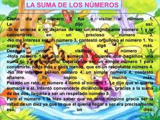 LA SUMA DE LOS NÚMEROS
Cierto día el número 2 fue a visitar al número 1.
Le
dijo
así:
-Si te unieras a mí dejarías de ser un insignificante número 1 y te
convertirías
en
un
precioso
número
3.
-No me interesa ser un número 3, contestó orgulloso el número 1. Yo
aspiro
a
algo
más.
Después
vino
a
visitarle
el
número
3.
-Hola número 1, le dijo el número 3. ¿Quieres que hagamos una
suma tú y yo? ¡Imagina! Dejarías de ser un simple número 1 para
convertirte, nada más y nada menos, que en un respetable número 4.
-No me interesa ser un número 4, un simple número 4, contestó
altanero.
Yo
aspiro
a
mucho
más.
Pasado un rato, el número 4 llamó al número 1. Le dijo que si quería
sumarse a él. Intentó convencerle diciéndole que, gracias a la suma
de los dos, llegaría a ser un respetado número 5.
Pero el número 1 le hizo saber que no tenía ninguna gracia ser la
mitad de un diez ya que lo que el quería llegar a ser era precisamente
eso,
un
diez.

 