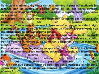 Se decidió el número 6 y fue a visitar al número 1 para así explicarle las
razones por las cuales la posible suma de los dos sería perfecta.
-Sería maravilloso poder llegar a ser un siete, le argumentaba. ¡El número
de la suerte!
Al número 1 no le causó ninguna impresión la ilusión del número 6 por
llegar
a
ser
un
número
7.
El número 7 se acercó al número 1. Pero antes de que pudiera decir algo,
el número 1 le dijo que no le interesaba ser un número 8, por si venía con
las intenciones de crear una suma con él.
El número 8 tiene forma de bizcocho, explicó con desprecio el número 1.
Esperaba el número 1 con ansia la visita del número 9. Este era su sueño.
Por fin vendría el número 9, se sumarían y llegarían a ser un magnífico
número
10.
Pero el número 9 no llegaba, así es que el número 1 decidió ir a buscarle.
Encontró al número 9 tan tranquilo, echado en su sofá, sin importarle lo
más
mínimo
su
presencia.
El
número
1
se
acercó
a
él
y
le
dijo:
-¿A
qué
esperas
para
sumarte
a
mí?
-¿A ti? ¿por qué debería hacer yo eso?, preguntó vanidoso el número 9.
-¡Para llegar a ser un magnífico número 10!, respondió asombrado el
número 1.

 