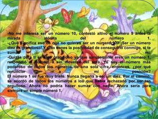 -No me interesa ser un número 10, contestó altivo el número 9 antes la
mirada
atónita
del
número
1.
-¿Qué significa eso de que no quieres ser un número 10? ¡Ser un número
diez es grandioso! Y sólo tienes la posibilidad de conseguirlo conmigo, si te
sumas
a
mí.
-Quizás para ti es algo grandioso ya que simplemente eres un número 1,
respondió el número 9 sin moverse del sofá. Yo soy el número más
poderoso de todos los números de una sola cifra, entonces, ¿por qué
renunciar
a
mi
posición?
El número 1 se fue muy triste. Nunca llegaría a ser un diez. Por el camino,
se acordó de todos los números a los que había rechazado por ser tan
orgulloso. Ahora no podría hacer sumas con nadie. Ahora sería para
siempre un simple número 1.

 
