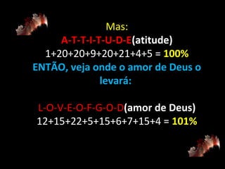 Mas:
A-T-T-I-T-U-D-E(atitude)
1+20+20+9+20+21+4+5 = 100%
ENTÃO, veja onde o amor de Deus o
levará:
L-O-V-E-O-F-G-O-D(amor de Deus)
12+15+22+5+15+6+7+15+4 = 101%

 