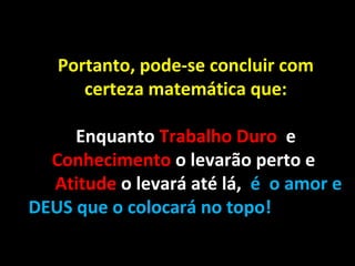 Portanto, pode-se concluir com
certeza matemática que:
Enquanto Trabalho Duro e
Conhecimento o levarão perto e
Atitude o levará até lá, é o amor e
DEUS que o colocará no topo!

 