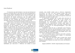 Caro Professor
É com prazer que apresentamos a você um novo formato de
proposta curricular para os anos finais do Ensino Fundamental e
para o Ensino Médio. Entendemos que este novo formato que está
sendo lançado para o ano letivo de 2010 vem ao encontro das
expectativas de muitos professores, que há algum tempo
percebiam a necessidade de se estabelecer uma base comum no
currículo da rede estadual, que norteasse e aproximasse as
atividades educacionais praticadas em cada escola da rede.
Sendo assim, a Secretaria de Estado de Educação do Rio de
Janeiro quer iniciar um processo de releitura da Reorientação
Curricular, documento resultante do trabalho que reuniu
professores da rede estadual e contou com a coordenação de
equipes de especialistas nas diversas áreas de conhecimento da
UFRJ. A última versão deste documento foi publicada em 2006 e
continua servindo como fundamento e referência do que deve ser
trabalhado em sala de aula. Dessa forma, a Proposta Curricular
que aqui se apresenta buscou ressignificar essa antiga
Reorientação Curricular, tendo em vista a necessidade de
compatibilizá-la, quando pertinente, a referências oficiais que
também norteiam o programa (tais como Parâmetros
Curriculares Nacionais, a Matriz de Referência do ENEM, a
Matriz de Referência do SAERJ e Matrizes de Referência da
Prova Brasil e SAEB). Pretende-se assim não substituir a
proposta que até agora norteou a estruturação curricular nas
escolas, mas facilitar a sua operacionalização no cotidiano
escolar. Propõe-se, portanto, uma organização das competências e
habilidades por anos/séries e bimestres em tabelas de fácil
consulta, num modelo similar para os diversos componentes
curriculares. Ou seja: esse novo formato propõe uma nova
organização que deverá ser testada, avaliada, adaptada e
validada por você, professor, que é a peça principal no cenário da
organização curricular de cada escola.
É importante assinalar que a opção pela descrição de
competências e habilidades deu-se não só por estarem nas
matrizes referenciais de avaliações de larga escala e na
documentação da Reorientação Curricular original, mas
principalmente por representarem formas pelas quais os
conteúdos e temas adquirem maior concretude, indicando ações
resultantes do processo de ensino-aprendizagem, o que pode
facilitar sua aplicação.
Certamente, muito há que se reformular nesta Proposta.
Nada melhor que construir essa reformulação na prática, a partir
da vivência curricular dos milhares de professores que, como você,
conhecem melhor que ninguém as suas necessidades locais e têm
experiências valiosas para compartilhar.
Este novo formato para a Proposta Curricular, portanto,
servirá como ponto de partida para o debate e a construção
coletiva da educação que desejamos.
Sendo assim, você tem agora uma excelente base inicial
para o seu planejamento e as suas práticas educacionais.
Aproprie-se desta Proposta Curricular, dê as suas contribuições, e
bom trabalho!
Equipe da SEEDUC / SUGEN / Superintendência de Formação
 