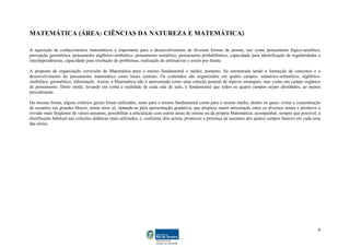 6
MATEMÁTICA (ÁREA: CIÊNCIAS DA NATUREZA E MATEMÁTICA)
A aquisição de conhecimentos matemáticos é importante para o desenvolvimento de diversas formas de pensar, tais como pensamento lógico-analítico,
percepção geométrica, pensamento algébrico-simbólico, pensamento numérico, pensamento probabilístico, capacidade para identificação de regularidades e
interdependências, capacidade para resolução de problemas, realização de estimativas e assim por diante.
A proposta de organização curricular de Matemática para o ensino fundamental e médio, portanto, foi estruturada tendo a formação de conceitos e o
desenvolvimento do pensamento matemático como bases centrais. Os conteúdos são organizados em quatro campos: numérico-aritmético; algébrico-
simbólico; geométrico; informação. Assim, a Matemática não é apresentada como uma coleção pontual de tópicos estanques, mas como um campo orgânico
de pensamento. Deste modo, levando em conta a realidade de cada sala de aula, é fundamental que todos os quatro campos sejam abordados, ao menos
parcialmente.
Da mesma forma, alguns critérios gerais foram utilizados, tanto para o ensino fundamental como para o ensino médio, dentre os quais: evitar a concentração
de assuntos em grandes blocos, numa série só, optando-se pela apresentação gradativa, que propicia maior articulação entre os diversos temas e promove a
revisão mais freqüente de vários assuntos; possibilitar a articulação com outras áreas do ensino ou da própria Matemática; acompanhar, sempre que possível, a
distribuição habitual nas coleções didáticas mais utilizadas; e, conforme dito acima, promover a presença de assuntos dos quatro campos básicos em cada uma
das séries.
 
