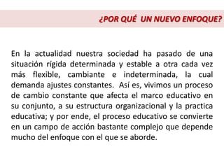 En la actualidad nuestra sociedad ha pasado de una
situación rígida determinada y estable a otra cada vez
más flexible, cambiante e indeterminada, la cual
demanda ajustes constantes. Así es, vivimos un proceso
de cambio constante que afecta el marco educativo en
su conjunto, a su estructura organizacional y la practica
educativa; y por ende, el proceso educativo se convierte
en un campo de acción bastante complejo que depende
mucho del enfoque con el que se aborde.
¿POR QUÉ UN NUEVO ENFOQUE?
 