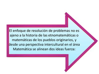 El enfoque de resolución de problemas no es
ajeno a la historia de las etnomatemáticas o
matemáticas de los pueblos originarios, y
desde una perspectiva intercultural en el área
Matemática se alinean dos ideas fuerza:
 