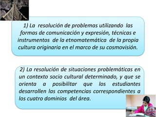 1) La resolución de problemas utilizando las
formas de comunicación y expresión, técnicas e
instrumentos de la etnomatemática de la propia
cultura originaria en el marco de su cosmovisión.
2) La resolución de situaciones problemáticas en
un contexto socio cultural determinado, y que se
orienta a posibilitar que los estudiantes
desarrollen las competencias correspondientes a
los cuatro dominios del área.
 